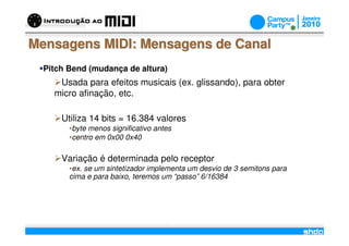 Mensagens MIDI: Mensagens de Canal
  Pitch Bend (mudança de altura)
     Usada para efeitos musicais (ex. glissando), para obter
    micro afinação, etc.

      Utiliza 14 bits = 16.384 valores
        •byte menos significativo antes
        •centro em 0x00 0x40

      Variação é determinada pelo receptor
        •ex. se um sintetizador implementa um desvio de 3 semitons para
        cima e para baixo, teremos um “passo” 6/16384




                                          /
 