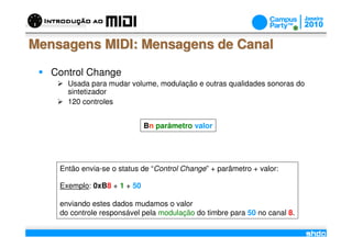 Mensagens MIDI: Mensagens de Canal

   Control Change
      Usada para mudar volume, modulação e outras qualidades sonoras do
      sintetizador
      120 controles


                             Bn parâmetro valor




    Então envia-se o status de “Control Change” + parâmetro + valor:

    Exemplo: 0xB8 + 1 + 50

    enviando estes dados mudamos o valor
    do controle responsável pela modulação do timbre para 50 no canal 8.
                                     /
 