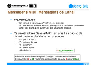 Mensagens MIDI: Mensagens de Canal

   Program Change
       Seleciona o programa/patch/instrumento desejado
       Ex. uma mesma melodia de flauta pode passar a ser tocada (no mesmo
       canal) pelo piano, pela guitarra ou por uma flauta sttacato

   Os sintetizadores General MIDI tem uma lista padrão de
   de instrumentos devidamente numerados
       01 = piano acústico
       27 = guitarra de jazz
       53 = coral “ah”
       70 = corne inglês
       109 = kalimba                         Cn n_instrumento

    Enviamos então: status Program Change + número do instrumento
    Exemplo: 0xC7 + 41, mudamos o instrumento do canal 7 para violino.
                                     /
 