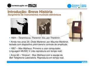 Introdução: Breve História
Surgimento de instrumentos musicais eletrônicos




  1924 – Teramina ou Theremin Vox, por Therémin
   Ainda nos anos 20: Onda Martenot, por Maurice Martenot,
 teclado com dispositivo pitch-bend e controle de amplitude.
   1957 – Max Matheus. Primeiro a usar computador.
 Linguagem MUSIC V (não reproduzia em tempo real)
  Anos 60 – “Groove”, Max Matheus com a equipe da
 Bell Telephone Laboratoris. Reproduzia em tempo real.
                                      /
 