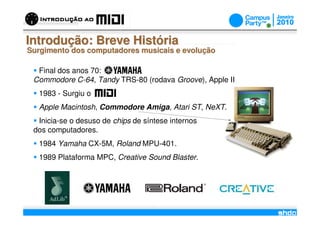 Introdução: Breve História
Surgimento dos computadores musicais e evolução

  Final dos anos 70:
 Commodore C-64, Tandy TRS-80 (rodava Groove), Apple II
  1983 - Surgiu o
  Apple Macintosh, Commodore Amiga, Atari ST, NeXT.
  Inicia-se o desuso de chips de síntese internos
 dos computadores.
  1984 Yamaha CX-5M, Roland MPU-401.
  1989 Plataforma MPC, Creative Sound Blaster.




                                     /
 