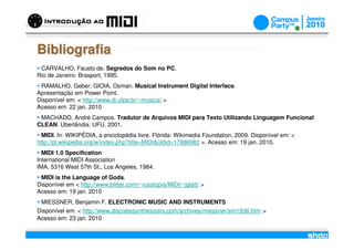 Bibliografia
 CARVALHO, Fausto de. Segredos do Som no PC.
Rio de Janeiro: Brasport, 1995.
 RAMALHO, Geber; GIOIA, Osman. Musical Instrument Digital Interface.
Apresentação em Power Point.
Disponível em: < http://www.di.ufpe.br/~musica/ >
Acesso em: 22 jan. 2010
 MACHADO, André Campos. Tradutor de Arquivos MIDI para Texto Utilizando Linguagem Funcional
CLEAN. Uberlândia: UFU, 2001.
  MIDI. In: WIKIPÉDIA, a enciclopédia livre. Flórida: Wikimedia Foundation, 2009. Disponível em: <
http://pt.wikipedia.org/w/index.php?title=MIDI&oldid=17886982 >. Acesso em: 19 jan. 2010.
  MIDI 1.0 Specification
International MIDI Association
IMA, 5316 West 57th St., Los Angeles, 1984.
 MIDI is the Language of Gods.
Disponível em < http://www.blitter.com/~russtopia/MIDI/~jglatt/ >
Acesso em: 19 jan. 2010
 MIESSNER, Benjamin F. ELECTRONIC MUSIC AND INSTRUMENTS
Disponível em: < http://www.discretesynthesizers.com/archives/miessner/em1936.htm >
Acesso em: 23 jan. 2010
                                                      /
 