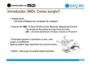 Introdução: MIDI: Como surgiu?
  Antigamente....
    Controle analógico por variações de voltagem

  Inverno de 1981    Dave Smith e Chet Wood da Sequencial Circuits
                Convenção da Sociedade de Engenharia de Áudio
                USI – Universal Synthetizer Interface, incluído no Prophet-5


  Empresas gostam e começam a usar, mas
 surge um problema:
 Apenas podem ligar aparelhos da mesma marca.


  MUDI – Musically Unusable Digital Interface

                                      /
 