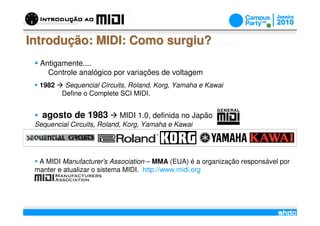 Introdução: MIDI: Como surgiu?
  Antigamente....
    Controle analógico por variações de voltagem
  1982    Sequencial Circuits, Roland, Korg, Yamaha e Kawai
         Define o Complete SCI MIDI.


   agosto de 1983          MIDI 1.0, definida no Japão
 Sequencial Circuits, Roland, Korg, Yamaha e Kawai




  A MIDI Manufacturer's Association – MMA (EUA) é a organização responsável por
 manter e atualizar o sistema MIDI. http://www.midi.org



                                       /
 