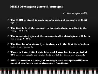 MIDI Messages: general concepts
(…….this is important!)
The MIDI protocol is made up of a series of messages of 8-bit
bytes.
The first byte of the message is the status byte, residing in the
range 128-255.
The remaining bytes of the message (called data bytes) will be in
the range 0-127.
The first bit of a status byte is always a 1; the first bit of a data
byte is always a 0.
There is 1 start bit, 8 data bits, and 1 stop bit, for a period of
320 microseconds per serial byte or 3,125 bytes per second.
MIDI transmits a variety of messages used to express different
musical attributes and performance functions.

 