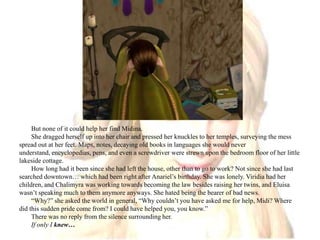 But none of it could help her find Midina.She dragged herself up into her chair and pressed her knuckles to her temples, surveying the mess spread out at her feet. Maps, notes, decaying old books in languages she would never understand, encyclopedias, pens, and even a screwdriver were strewn upon the bedroom floor of her little lakeside cottage. How long had it been since she had left the house, other than to go to work? Not since she had last searched downtown… which had been right after Anariel’s birthday. She was lonely. Viridia had her children, and Chalimyra was working towards becoming the law besides raising her twins, and Eluisa wasn’t speaking much to them anymore anyways. She hated being the bearer of bad news. “Why?” she asked the world in general, “Why couldn’t you have asked me for help, Midi? Where did this sudden pride come from? I could have helped you, you know.”There was no reply from the silence surrounding her.If only I knew…