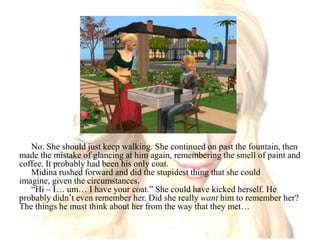 No. She should just keep walking. She continued on past the fountain, then made the mistake of glancing at him again, remembering the smell of paint and coffee. It probably had been his only coat.Midina rushed forward and did the stupidest thing that she could imagine, given the circumstances. “Hi – I… um… I have your coat.” She could have kicked herself. He probably didn’t even remember her. Did she really want him to remember her? The things he must think about her from the way that they met…