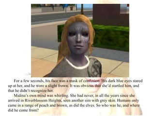For a few seconds, his face was a mask of confusion. His dark blue eyes stared up at her, and he wore a slight frown. It was obvious that she’d startled him, and that he didn’t recognize her.Midina’s own mind was whirling. She had never, in all the years since she arrived in Riverblossom Heights, seen another sim with grey skin. Humans only came in a range of peach and brown, as did the elves. So who was he, and where did he come from?