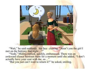 “Wait,” he said suddenly,  his face  clearing, “Aren’t you the girl I met on the balcony that night…?”“Yeah,” Midina replied, quickly, embarassed. There was an awkward silence between them for a moment until she added, “I don’t actually have your coat with me, so…”“But you just can’t wait to return it?” he asked, smiling.