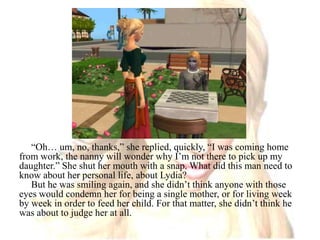 “Oh… um, no, thanks,” she replied, quickly, “I was coming home from work, the nanny will wonder why I’m not there to pick up my daughter.” She shut her mouth with a snap. What did this man need to know about her personal life, about Lydia?But he was smiling again, and she didn’t think anyone with those eyes would condemn her for being a single mother, or for living week by week in order to feed her child.For that matter, she didn’t think he was about to judge her at all.
