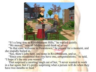 “It’s a long way to Riverblossom Hills,” he replied quietly.“We moved,” was all Midina could think of to say.“In that case, welcome to Downtown,” he paused for a moment, and she stupidly butted in. “See, there’s jobs here, and none in Riverblossom, and so…”“Since you mentioned that you have one, congratulations,” he said, “I hope it’s the one you wanted.”That surprised a snorting laugh out of her, “I never wanted to work in a bar again, but it’s pretty surprising what a person will do when they have two mouths to feed.”