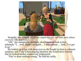 Instantly, she cringed. Of all the stupid things – tell him more about yourself, why don’t you?“Oh,” she stammered, suddenly afraid again to look at him, ashamed, “I… well, thank you again… I didn’t mean…. look, I’ve got to go.”He looked up at her with deep eyes as she fought to form a coherent sentence, and if she’d been paying attention she would have noticed that he looked neither amused nor judgmental.“You’ve done nothing wrong,” he told her softly.