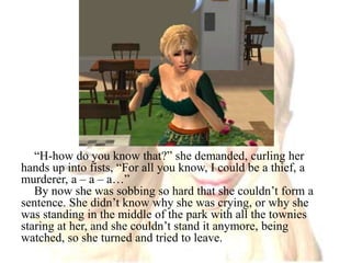“H-how do you know that?” she demanded, curling her hands up into fists, “For all you know, I could be a thief, a murderer, a – a – a…”By now she was sobbing so hard that she couldn’t form a sentence. She didn’t know why she was crying, or why she was standing in the middle of the park with all the townies staring at her, and she couldn’t stand it anymore, being watched, so she turned and tried to leave.