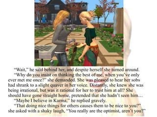 “Wait,” he said behind her, and despite herself she turned around.“Why do you insist on thinking the best of me, when you’ve only ever met me once?” she demanded. She was pleased to hear her sobs had shrank to a slight quaver in her voice. Distantly, she knew she was being irrational, but was it rational for her to trust him at all? She should have gone straight home, pretended that she hadn’t seen him…“Maybe I believe in Karma,” he replied gravely.“That doing nice things for others causes them to be nice to you?” she asked with a shaky laugh, “You really are the optimist, aren’t you?”