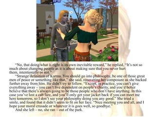 “No, that doing what is right is its own inevitable reward,” he replied, “It’s not so much about changing people as it is about making sure that you never hurt them, intentionally or not.”“Strange definition of Karma. You should go into philosophy, be one of those great men of peace or something like that,” she said, recovering her composure as she backed further away from him. He didn’t try to follow. “Except, in practice, you can’t give everything away – you can’t live dependent on people’s charity, and you’d better believe that there’s always going to be those people who don’t have anything. In this case you’ve lost a cab fare, and you’ll only get your jacket back if you can meet me here tomorrow, so I don’t see your philosophy doing you any good.” She tried a smile, and found that it didn’t seem to fit on her face. “Nice meeting you and all, and I hope your moral crusade or whatever it is goes well, so goodbye.”And she left – no, she ran – out of the park.