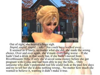 Out of sight, she heaved a huge sigh.Stupid, stupid, stupid… why? You could have walked away…It seemed as if lately, no matter what she did, she made the wrong choice. Over and over again, she’d made everything worse – If she hadn’t had a drink in that seedy bar, if she hadn’t moved from Riverblossom Hills, if only she’d saved some money before she got pregnant with Lydia, and had been able to pay the bills… Only someone who didn’t understand real life could look at the past few days and try to tell her she’d done nothing wrong... No matter how much she wanted to believe it, wanting it didn’t make it true.