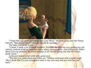 “I hope that you grow up smarter than your Mom,” she told Lydia once the Nanny had left, “She doesn’t know what she should do anymore.”The baby waved her hands.“I mean, I made a lot of dumb mistakes. Probably the first one was quitting my job entirely, instead of taking maternity leave when you were born. And telling your father about you was probably the worst mistake of all, though going into that bar comes pretty close.”Lydia just looked at her with wide green eyes.“Not that you understand any of this yet,” Midina continued with a rueful laugh, “But I think that I’ve just arranged to meet a very nice man and give him his coat back.”