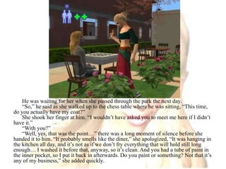 He was waiting for her when she passed through the park the next day.“So,” he said as she walked up to the chess table where he was sitting, “This time, do you actually have my coat?”She shook her finger at him. “I wouldn’t have asked you to meet me here if I didn’t have it.”“With you?”“Well, yes, that was the point…” there was a long moment of silence before she handed it to him. “It probably smells like the diner,” she apologized, “It was hanging in the kitchen all day, and it’s not as if we don’t fry everything that will hold still long enough… I washed it before that, anyway, so it’s clean. And you had a tube of paint in the inner pocket, so I put it back in afterwards. Do you paint or something? Not that it’s any of my business,” she added quickly.