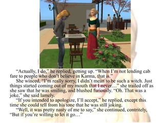 “Actually, I do,” he replied, getting up. “When I’m not lending cab fare to people who don’t believe in Karma, that is.”She winced, “I’m really sorry, I didn’t mean to be such a witch. Just things started coming out of my mouth that I never…” she trailed off as she saw that he was smiling, and blushed furiously. “Oh. That was a joke,” she said lamely.“If you intended to apologize, I’ll accept,” he replied, except this time she could tell from his tone that he was still joking.“Well, it was pretty nasty of me to say,” she continued, contritely, “But if you’re willing to let it go…”