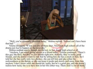 “Well, you’re unusually cheerless today,” Midina replied, “School can’t have been that bad.” Yelena shrugged, “It was just one of those days. You know high school: all of the drama just had to happen on the same day.”Midina nodded sagely, though she did not, in fact, know high school at all.“Anyhow, I got stuck giving advice to a friend today,” Yelena continued, “There’s this guy she likes, but they’re just friends right now. Actually, they’re really good friends, and she doesn’t want to risk that by telling him she has a crush on him. So I told her she has really only two choices: she can tell him and take either the awkwardness or the dating, or she can keep it inside and slowly pull away from him anyhow. I don’t know what she should do, really, but he’s a great guy, and she doesn’t realize how lucky she is to have him in her life either way. There aren’t a lot of them.”