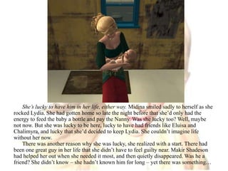 She’s lucky to have him in her life, either way. Midina smiled sadly to herself as she rocked Lydia. She had gotten home so late the night before that she’d only had the energy to feed the baby a bottle and pay the Nanny. Was she lucky too? Well, maybe not now. But she was lucky to be here, lucky to have had friends like Eluisa and Chalimyra, and lucky that she’d decided to keep Lydia. She couldn’t imagine life without her now.There was another reason why she was lucky, she realized with a start. There had been one great guy in her life that she didn’t have to feel guilty near. Makir Shadeson had helped her out when she needed it most, and then quietly disappeared. Was he a friend? She didn’t know – she hadn’t known him for long – yet there was something…
