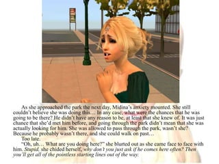 As she approached the park the next day, Midina’s anxiety mounted. She still couldn’t believe she was doing this… In any case, what were the chances that he was going to be there? He didn’t have any reason to be, at least that she knew of. It was just chance that she’d met him before, and going through the park didn’t mean that she was actually looking for him. She was allowed to pass through the park, wasn’t she? Because he probably wasn’t there, and she could walk on past…Too late.“Oh, uh… What are you doing here?” she blurted out as she came face to face with him. Stupid, she chided herself, why don’t you just ask if he comes here often? Then you’ll get all of the pointless starting lines out of the way.