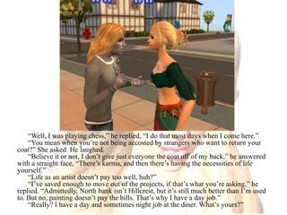 “Well, I was playing chess,” he replied, “I do that most days when I come here.”“You mean when you’re not being accosted by strangers who want to return your coat?” She asked. He laughed. “Believe it or not, I don’t give just everyone the coat off of my back,” he answered with a straight face, “There’s karma, and then there’s having the necessities of life yourself.”“Life as an artist doesn’t pay too well, huh?”“I’ve saved enough to move out of the projects, if that’s what you’re asking,” he replied. “Admittedly, North bank isn’t Hillcrest, but it’s still much better than I’m used to. But no, painting doesn’t pay the bills. That’s why I have a day job.”“Really? I have a day and sometimes night job at the diner. What’s yours?”