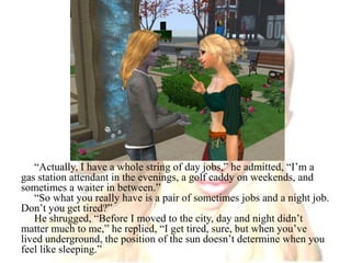 “Actually, I have a whole string of day jobs,” he admitted, “I’m a gas station attendant in the evenings, a golf caddy on weekends, and sometimes a waiter in between.”“So what you really have is a pair of sometimes jobs and a night job. Don’t you get tired?”He shrugged, “Before I moved to the city, day and night didn’t matter much to me,” he replied, “I get tired, sure, but when you’ve lived underground, the position of the sun doesn’t determine when you feel like sleeping.”