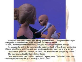 Nearly an hour later, Midina held a baby girl in her arms. Though the child's eyes were green like her mother's, what little hair she had was brown."Whew," Midina said to her newborn, "I'm glad we came through that all right."As soon as she said it, she experienced a sickening lurch of fear. It was just the two of them here: It was up to her, and only her, to care for this baby - or to give her up."We'd better go inside," she told the child, "we wouldn't want you getting chilled.”The baby reached out for her with tiny hands."You need a name, too," Midina continued, "a good name. You're lucky that your mother's got one ready for you, aren't you, little Lydia?"