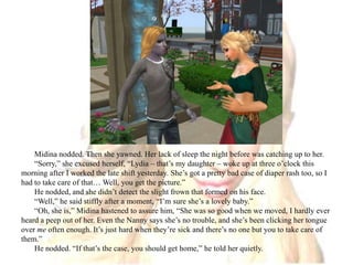Midina nodded. Then she yawned. Her lack of sleep the night before was catching up to her.“Sorry,” she excused herself, “Lydia – that’s my daughter – woke up at three o’clock this morning after I worked the late shift yesterday. She’s got a pretty bad case of diaper rash too, so I had to take care of that… Well, you get the picture.”He nodded, and she didn’t detect the slight frown that formed on his face.“Well,” he said stiffly after a moment, “I’m sure she’s a lovely baby.”“Oh, she is,” Midina hastened to assure him, “She was so good when we moved, I hardly ever heard a peep out of her. Even the Nanny says she’s no trouble, and she’s been clicking her tongue over me often enough. It’s just hard when they’re sick and there’s no one but you to take care of them.”He nodded. “If that’s the case, you should get home,” he told her quietly.