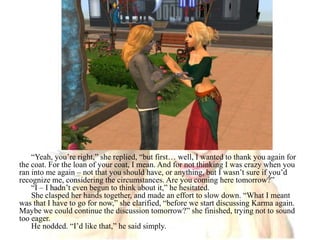 “Yeah, you’re right,” she replied, “but first… well, I wanted to thank you again for the coat. For the loan of your coat, I mean. And for not thinking I was crazy when you ran into me again – not that you should have, or anything, but I wasn’t sure if you’d recognize me, considering the circumstances. Are you coming here tomorrow?”“I – I hadn’t even begun to think about it,” he hesitated.She clasped her hands together, and made an effort to slow down. “What I meant was that I have to go for now,” she clarified, “before we start discussing Karma again. Maybe we could continue the discussion tomorrow?” she finished, trying not to sound too eager.He nodded. “I’d like that,” he said simply.