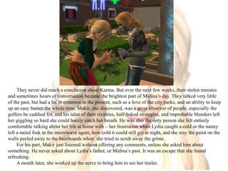They never did reach a conclusion about Karma. But over the next few weeks, their stolen minutes and sometimes hours of conversation became the brightest part of Midina’s day. They talked very little of the past, but had a lot in common in the present, such as a love of the city parks, and an ability to keep up an easy banter the whole time. Makir, she discovered, was a great observer of people, especially the golfers he caddied for, and his tales of their rivalries, half-baked strategies, and improbable blunders left her giggling so hard she could barely catch her breath. He was also the only person she felt entirely comfortable talking about her life at home with – her frustration when Lydia caught a cold or the nanny left a metal fork in the microwave again, how cold it could still get at night, and the way the paint on the walls peeled away to the baseboards when  she tried to scrub away the grime.For his part, Makir just listened without offering any comments, unless she asked him about something. He never asked about Lydia’s father, or Midina’s past. It was an escape that she found refreshing.A month later, she worked up the nerve to bring him to see her trailer.