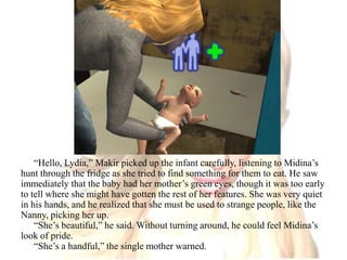 “Hello, Lydia,” Makir picked up the infant carefully, listening to Midina’s hunt through the fridge as she tried to find something for them to eat. He saw immediately that the baby had her mother’s green eyes, though it was too early to tell where she might have gotten the rest of her features. She was very quiet  in his hands, and he realized that she must be used to strange people, like the Nanny, picking her up.“She’s beautiful,” he said. Without turning around, he could feel Midina’s look of pride.“She’s a handful,” the single mother warned.