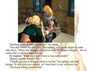 “Just how much trouble can she be?” he asked.“You don’t know the half of it,” she replied, even as she began to make silly faces, “When she’s hungry or tired or needs her diaper changed… but of course she’s a perfect angel for you.”He laughed, “What can I say? I have a way with people.”“Babies, maybe. People? No.”“I finally got you to bring me here to see her,” he replied, only half joking, “It only took me a month, so I must have a way with you, too.”“You keep telling yourself that.”