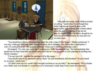Over their late lunch, which Midina insisted on calling  “sandwiches,” even though they hadn’t had enough bread  to make a full sandwich for each of them, both of them talked about the past. For Midina, it was the far past, her life in Celion. For Makir, though he too had come from Elphemerea, the near past was an easier topic.“You should have seen it – the magicians made fire with a snap of their fingers,” Midina reminisced, “I was only a little girl when they came through the town, but I remember it so clearly that I could paint it – well, if I could paint at all.” She grinned suddenly, “I hear you’re thinking of making a sale.”He laughed. “It’s only copy work that I’m doing now, Midi,” he reminded her, “the basic paintings that people buy for their front halls are all the same, and I haven’t ever been able to sell a painting of anything else. Maybe someday.”“I’m sure you will – and that the painting will be like magic.”“You should come to my apartment and see them,” he said immediately, then hesitated. “If you wanted to, of course - maybe later -”“If I didn’t trust you yet, would I have brought you home to see my baby?” she interrupted, “We’re friends now, Makir, and even though it’s sweet that you’re concerned, I really hope I don’t seem that cautious.”