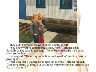 They didn’t say another word about it until he left.“You know you’re coming back soon, right?” Midina asked playfully as she gave him a hug, “If only because Lydia is so good when you’re here.He laughed. “Then very soon, because I wouldn’t want to miss her growing up.”“She won’t be a toddler for at least six months,” Midina replied, “You have plenty of time. But you’re welcome to come as often as you like to make sure.”
