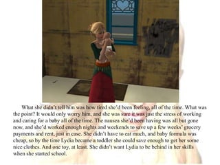 What she didn’t tell him was how tired she’d been feeling, all of the time. What was the point? It would only worry him, and she was sure it was just the stress of working and caring for a baby all of the time. The nausea she’d been having was all but gone now, and she’d worked enough nights and weekends to save up a few weeks’ grocery payments and rent, just in case. She didn’t have to eat much, and baby formula was cheap, so by the time Lydia became a toddler she could save enough to get her some nice clothes. And one toy, at least. She didn’t want Lydia to be behind in her skills when she started school.