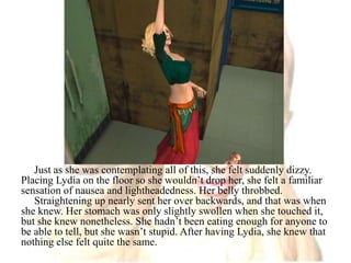 Just as she was contemplating all of this, she felt suddenly dizzy. Placing Lydia on the floor so she wouldn’t drop her, she felt a familiar sensation of nausea and lightheadedness. Her belly throbbed.Straightening up nearly sent her over backwards, and that was when she knew. Her stomach was only slightly swollen when she touched it, but she knew nonetheless. She hadn’t been eating enough for anyone to be able to tell, but she wasn’t stupid. After having Lydia, she knew that nothing else felt quite the same.
