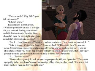 “Three months! Why didn’t you tell me sooner?”“I didn’t know.”Riana let out a deep groan, “Whether you knew or not, It’s illegal for you to work during your second and third trimesters in the city. You shouldn’t even be here right now,  you could start showing any second.”“But I… I can’t not work!” Midina cried out in distress, “You don’t understand, I…”“Like it or not, it’s the law, honey,” Riana replied, “If I break it, they’ll close me down for improper employee safety, especially since you’re working the bar. If you’re absolutely certain you won’t pop tonight, I’ll let you finish out your shift. But I can’t pay you for the time you have off, because I have to hire a new bartender.”“I… I have to leave?”“You can have your job back as soon as you pop the kid out, I promise.” There was sympathy in her employer’s voice, but no sign of her changing her mind, “I’m sorry, but that’s the best I can do for you right now.”