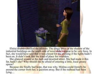 Eluisa double-checked the address. The dingy diner in the shadow of the industrial buildings on the south side of town didn’t appear to be very busy. In fact, she would have said that it was closed for the evening if the lights hadn’t been on. It didn’t look like the kind of place for outsiders.She glanced around at the dark and deserted street. She had made it this far, hadn’t she? Why should she be afraid of entering a little, local greasy spoon?Because she finally had hope, that was why. Midina could literally be around the corner from her, a question away. But if the redhead had been lying…