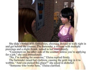 She didn’t bother with formalities, choosing instead to walk right in and get behind the counter. The bartender, a woman with multiple piercings and a slight frown, turned to her immediately.“Customers on the other side of the counter, unless you’re applying for a job,” she said immediately.“No, I’m looking for someone,” Eluisa replied firmly.The bartender raised her eyebrow, causing the gold ring in it to wobble. “And you picked this place?” she asked in disbelief.“Someone who works here,” Eluisa clarified. 