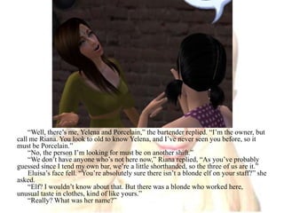 “Well, there’s me, Yelena and Porcelain,” the bartender replied. “I’m the owner, but call me Riana. You look to old to know Yelena, and I’ve never seen you before, so it must be Porcelain.”“No, the person I’m looking for must be on another shift.”“We don’t have anyone who’s not here now,” Riana replied, “As you’ve probably guessed since I tend my own bar, we’re a little shorthanded, so the three of us are it.”Eluisa’s face fell. “You’re absolutely sure there isn’t a blonde elf on your staff?” she asked.“Elf? I wouldn’t know about that. But there was a blonde who worked here, unusual taste in clothes, kind of like yours.”“Really? What was her name?”