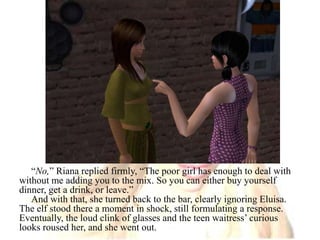 “No,” Riana replied firmly, “The poor girl has enough to deal with without me adding you to the mix. So you can either buy yourself dinner, get a drink, or leave.”And with that, she turned back to the bar, clearly ignoring Eluisa. The elf stood there a moment in shock, still formulating a response. Eventually, the loud clink of glasses and the teen waitress’ curious looks roused her, and she went out.