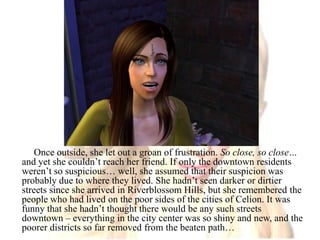 Once outside, she let out a groan of frustration. So close, so close… and yet she couldn’t reach her friend. If only the downtown residents weren’t so suspicious… well, she assumed that their suspicion was probably due to where they lived. She hadn’t seen darker or dirtier streets since she arrived in Riverblossom Hills, but she remembered the people who had lived on the poor sides of the cities of Celion. It was funny that she hadn’t thought there would be any such streets downtown – everything in the city center was so shiny and new, and the poorer districts so far removed from the beaten path…