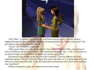 “Hey! Wait!” a childish voice called out, and Eluisa turned around to find the waitress slipping through the door, her blonde dreadlocks bouncing behind her. “What’s your name?” the girl asked as soon as she’d reached the elf.“Eluisa,” the elf replied, nonplussed.“Okay, good. Then you really are her friend,” the waitress continued. Then, seeing Eluisa’s look of confusion, she decided to clarify. “She mentioned you to me, and… well, if you really are her friend, at least you should have the chance too see her again. Here.”She passed a slip of paper to the elf, who took it carefully. “I got her address out of the employee register,” the girl explained, “Riana’d be mad if she knew, so I’ve gotta make this quick before she comes out of the back. It’s in the trailer park on Sturdevant, but I don’t know anything else. Good luck.”Without waiting for a reply, she turned and went back inside.