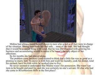 Midina had always found herself drawn to men who acted as if they were in charge of the situation. Strong men made her feel safe… most of the time. She had thought that it would be a casual thing with Leod, that he was too obsessed with growing his business and accumulating wealth to notice if he wasn’t the only object of her affections.So for months she had played along. The problem came because Leod seemed to think that a little fun was as good as a promise to marry him. To move in with him and wash his laundry, cook his dinner, tend his orchard, have his kids while he worked nine to five.He never seemed to understand that Midina wasn’t his possession. She wasn’t an item to be bought and paid for, and she was certainly no one’s servant. Or else why had she come to Riverblossom Hills in the first place?