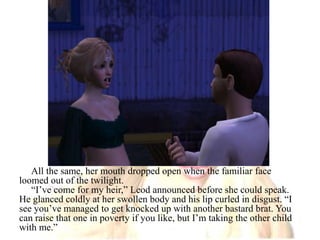 All the same, her mouth dropped open when the familiar face loomed out of the twilight.“I’ve come for my heir,” Leod announced before she could speak. He glanced coldly at her swollen body and his lip curled in disgust. “I see you’ve managed to get knocked up with another bastard brat. You can raise that one in poverty if you like, but I’m taking the other child with me.”