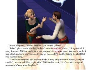 “She’s not yours,” Midina snarled, “you said so yourself.”“I don’t give a damn whether the brat’s mine or not,” he replied, “But you took it away from me, Midina, made me a laughingstock in my own town! You made me look like a fool, and now you’re going to pay for that, and I’ll start by taking the child that you claim is mine.”“You have no right to her! You can’t take a baby away from her mother, and you couldn’t care for a child to begin with!” Midina shot back, “You’re a sick, vengeful man and she’s not your daughter!”