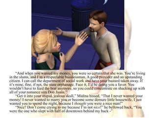 “And when you wanted my money, you were so certain that she was. You’re living in the slums, and I’m a respectable businessman. A good provider and an upstanding citizen. I can call the department of social work and have your bastard taken away. If it’s mine, fine, if not, the state orphanage. Face it, I’d be doing you a favor. You wouldn’t have to feed the brat anymore, so you could concentrate on shacking up with all of your romance sim Don Juans.”“Get it into your stupid, jealous skull,” Midina hissed, “That I never wanted your money! I never wanted to marry you or become some demure little housewife, I just wanted you to spend the night, because I thought you were a nice man!”“Nice? Don’t come crying to me because I’m not nice!” he bellowed back, “You were the one who slept with half of downtown behind my back -”