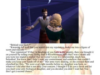 “Behind your back?”“Knowing full well that you would ruin my reputation, make me into a figure of scorn and ridicule -”“Your reputation? If they’re laughing at you back in the country, then you brought it on yourself by telling every living soul in Riverblossom Hills that I was a skank and you were too stupid to realize that we weren’t even in a relationship, much less betrothed. You knew that I didn’t want any commitment, and somehow that couldn’t make you keep your hands off of me!” Her arms were shaking, so she crossed them and clenched her fists. “We were over eight months before my daughter was born, so whatever I did after that is not truly your concern. I thought I’d do you a favor and let you meet your only biological daughter, and you decided you didn’t want her. You don’t get a second chance.”